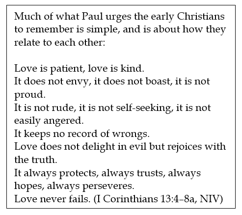Text Box: Much of what Paul urges the early Christians to remember is simple, and is about how they relate to each other:
Love is patient, love is kind.
It does not envy, it does not boast, it is not proud.
It is not rude, it is not self-seeking, it is not easily angered.
It keeps no record of wrongs.
Love does not delight in evil but rejoices with the truth.
It always protects, always trusts, always hopes, always perseveres.
Love never fails. (I Corinthians 13:4–8a, NIV)