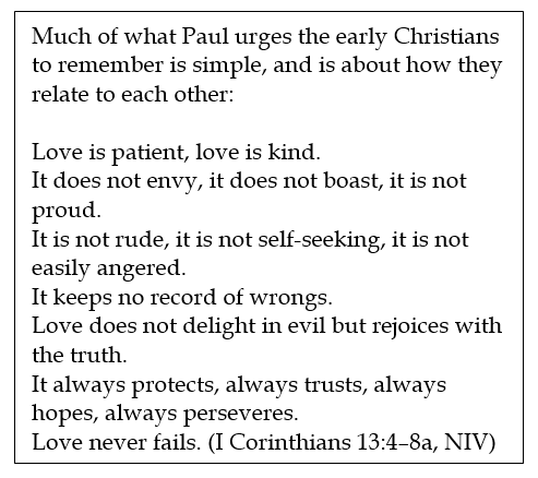 Text Box: Much of what Paul urges the early Christians to remember is simple, and is about how they relate to each other:

Love is patient, love is kind.
It does not envy, it does not boast, it is not proud.
It is not rude, it is not self-seeking, it is not easily angered.
It keeps no record of wrongs.
Love does not delight in evil but rejoices with the truth.
It always protects, always trusts, always hopes, always perseveres.
Love never fails. (I Corinthians 13:4–8a, NIV)



